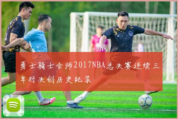 勇士骑士会师2017NBA总决赛连续三年对决创历史纪录