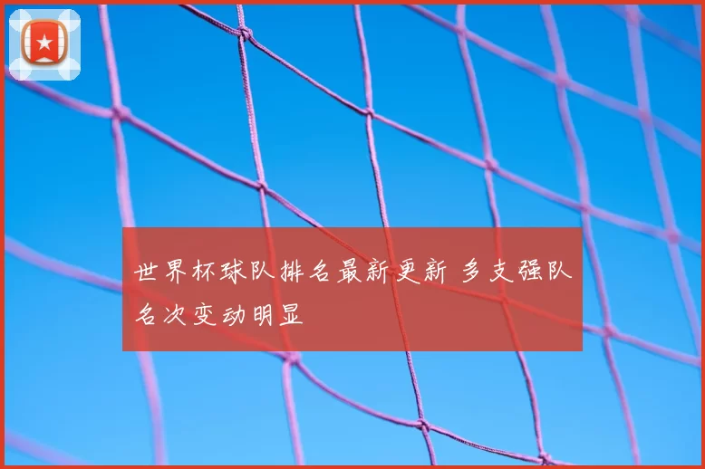 世界杯球队排名最新更新 多支强队名次变动明显