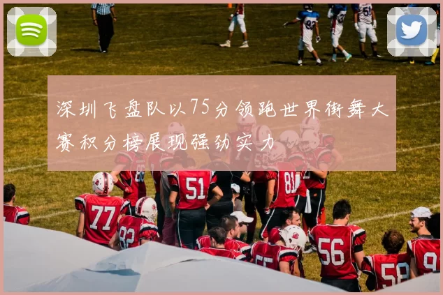 深圳飞盘队以75分领跑世界街舞大赛积分榜展现强劲实力