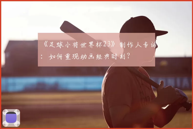 《足球小将世界杯23》制作人专访：如何重现动画经典时刻？