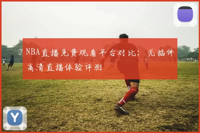 NBA直播免费观看平台对比:无插件高清直播体验评测