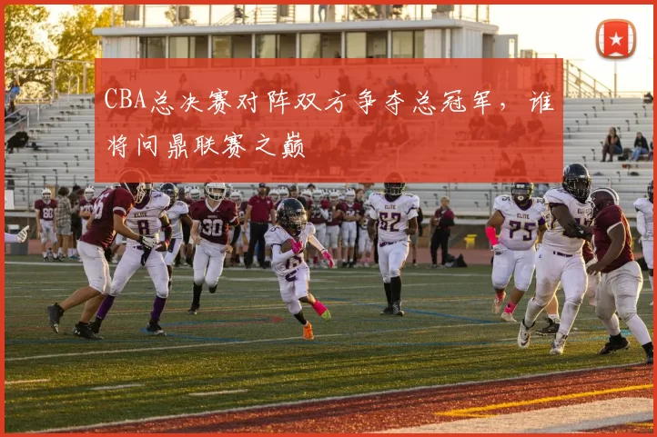 CBA总决赛对阵双方争夺总冠军,谁将问鼎联赛之巅