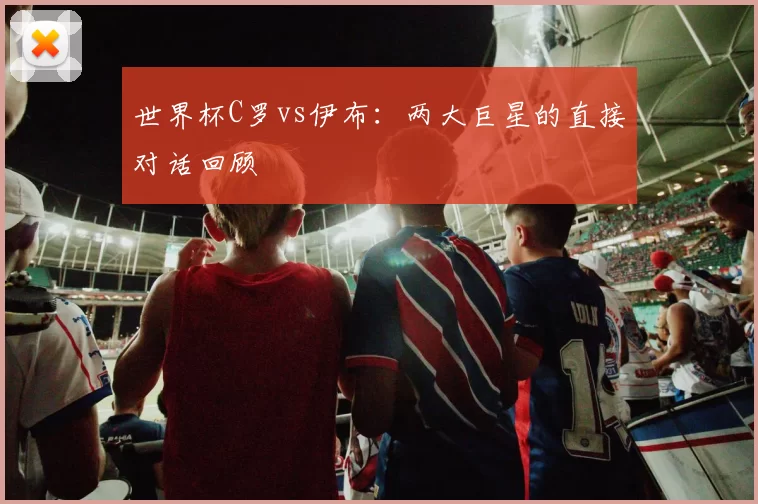 世界杯C罗vs伊布:两大巨星的直接对话回顾