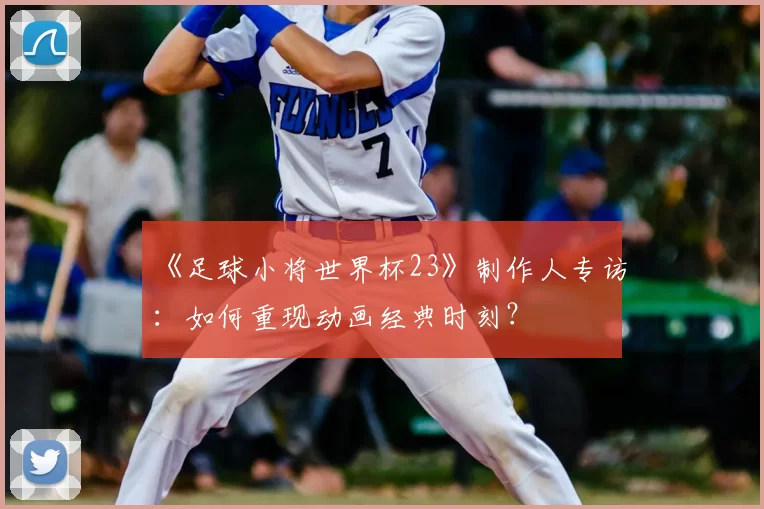 《足球小将世界杯23》制作人专访：如何重现动画经典时刻？