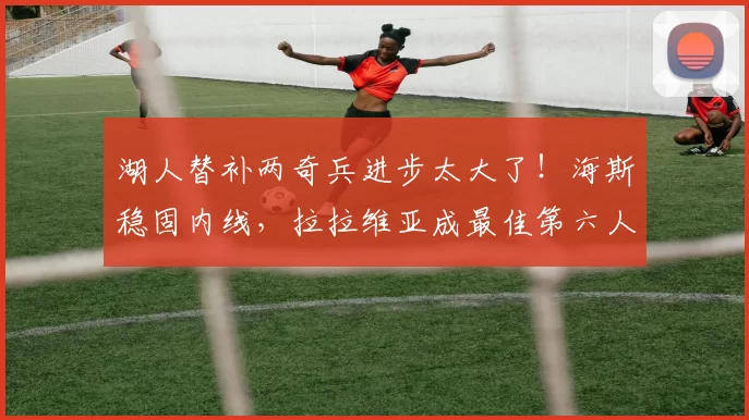 湖人替补两奇兵进步太大了!海斯稳固内线,拉拉维亚成最佳第六人