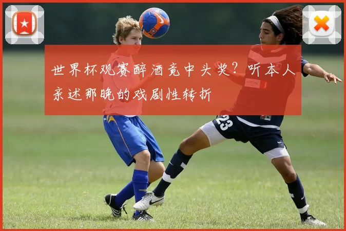 世界杯观赛醉酒竟中头奖?听本人亲述那晚的戏剧性转折