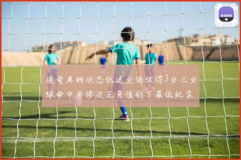 埃奇库姆状态低迷全场仅得3分三分球命中率惨淡正负值创下最低纪录