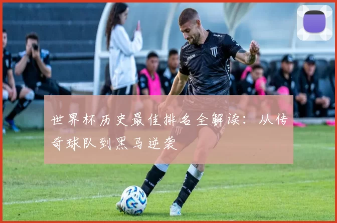 世界杯历史最佳排名全解读:从传奇球队到黑马逆袭